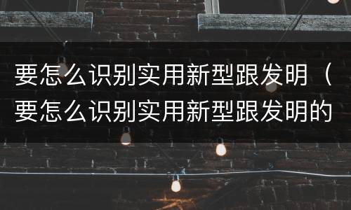 要怎么识别实用新型跟发明（要怎么识别实用新型跟发明的区别）