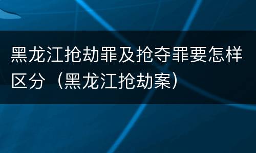 黑龙江抢劫罪及抢夺罪要怎样区分（黑龙江抢劫案）