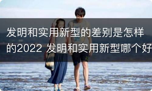 发明和实用新型的差别是怎样的2022 发明和实用新型哪个好