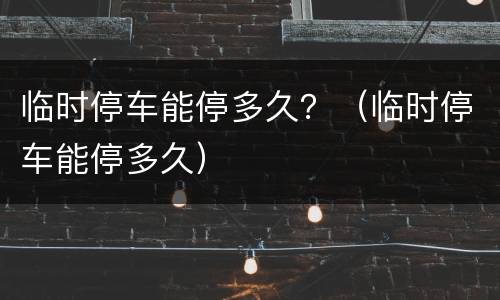 临时停车能停多久？（临时停车能停多久）