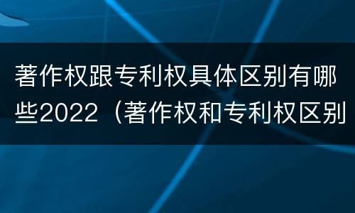 著作权跟专利权具体区别有哪些2022（著作权和专利权区别）