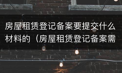 房屋租赁登记备案要提交什么材料的（房屋租赁登记备案需要什么材料）