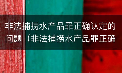 非法捕捞水产品罪正确认定的问题（非法捕捞水产品罪正确认定的问题是）