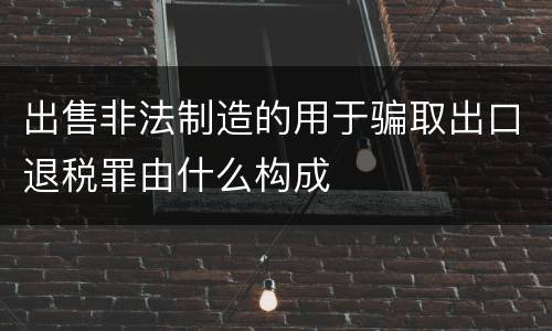 出售非法制造的用于骗取出口退税罪由什么构成