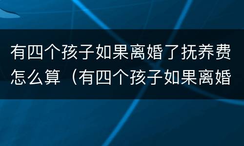 有四个孩子如果离婚了抚养费怎么算（有四个孩子如果离婚了抚养费怎么算的）