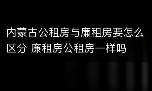 内蒙古公租房与廉租房要怎么区分 廉租房公租房一样吗