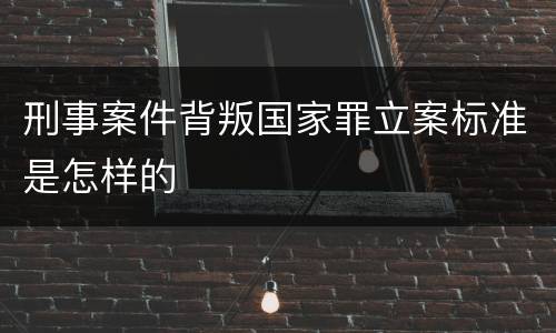 刑事案件背叛国家罪立案标准是怎样的