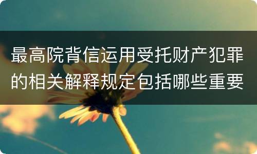 最高院背信运用受托财产犯罪的相关解释规定包括哪些重要内容