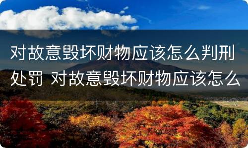 对故意毁坏财物应该怎么判刑处罚 对故意毁坏财物应该怎么判刑处罚依据