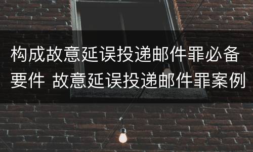 构成故意延误投递邮件罪必备要件 故意延误投递邮件罪案例