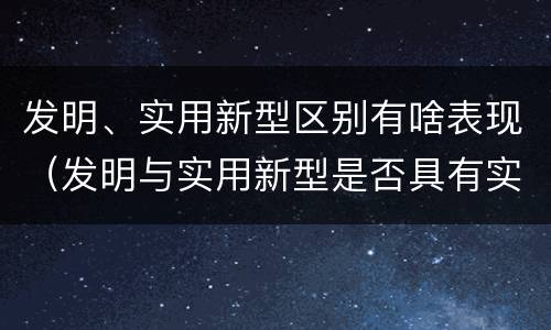 发明、实用新型区别有啥表现（发明与实用新型是否具有实用性）
