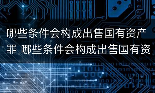 哪些条件会构成出售国有资产罪 哪些条件会构成出售国有资产罪行