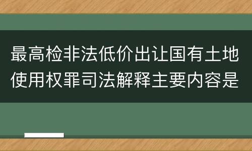 最高检非法低价出让国有土地使用权罪司法解释主要内容是什么