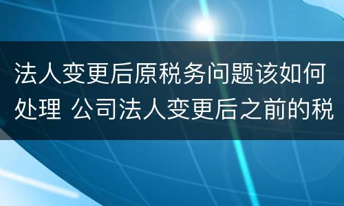 法人变更后原税务问题该如何处理 公司法人变更后之前的税务问题还存在吗