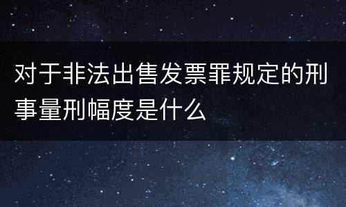 对于非法出售发票罪规定的刑事量刑幅度是什么