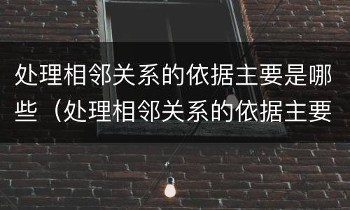 处理相邻关系的依据主要是哪些（处理相邻关系的依据主要是哪些内容）