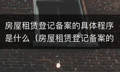 房屋租赁登记备案的具体程序是什么（房屋租赁登记备案的具体程序是什么呢）