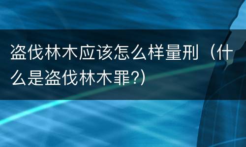盗伐林木应该怎么样量刑（什么是盗伐林木罪?）