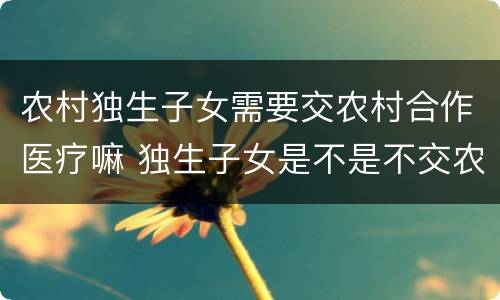 农村独生子女需要交农村合作医疗嘛 独生子女是不是不交农村合疗吗