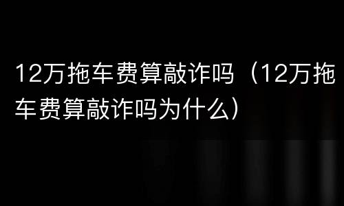 12万拖车费算敲诈吗（12万拖车费算敲诈吗为什么）