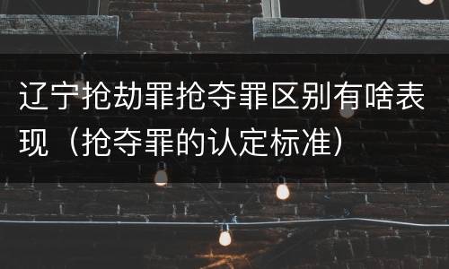 辽宁抢劫罪抢夺罪区别有啥表现（抢夺罪的认定标准）
