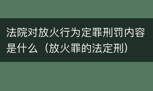 法院对放火行为定罪刑罚内容是什么（放火罪的法定刑）