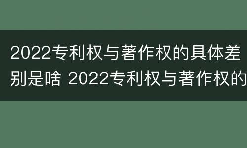 2022专利权与著作权的具体差别是啥 2022专利权与著作权的具体差别是啥呀