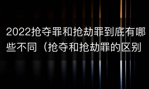 2022抢夺罪和抢劫罪到底有哪些不同（抢夺和抢劫罪的区别）