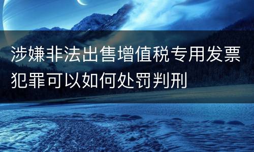 涉嫌非法出售增值税专用发票犯罪可以如何处罚判刑