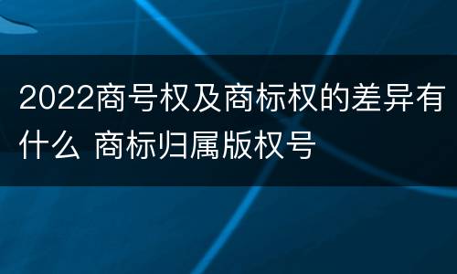 2022商号权及商标权的差异有什么 商标归属版权号