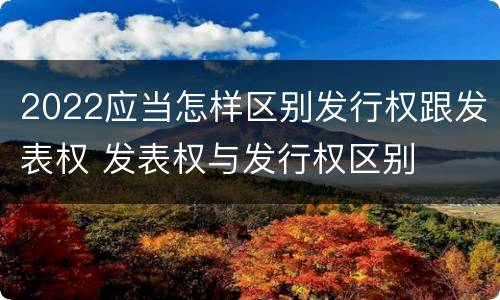 2022应当怎样区别发行权跟发表权 发表权与发行权区别