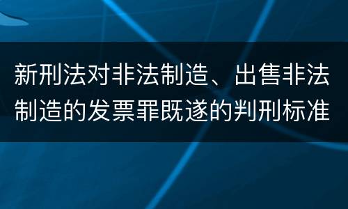 新刑法对非法制造、出售非法制造的发票罪既遂的判刑标准