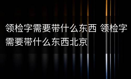 领检字需要带什么东西 领检字需要带什么东西北京