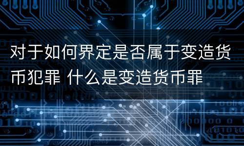 对于如何界定是否属于变造货币犯罪 什么是变造货币罪