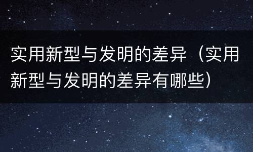 实用新型与发明的差异（实用新型与发明的差异有哪些）