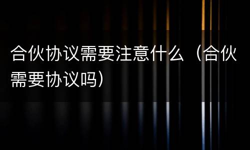 合伙协议需要注意什么（合伙需要协议吗）