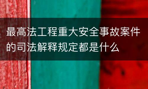 最高法工程重大安全事故案件的司法解释规定都是什么