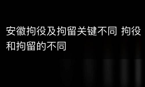 安徽拘役及拘留关键不同 拘役和拘留的不同