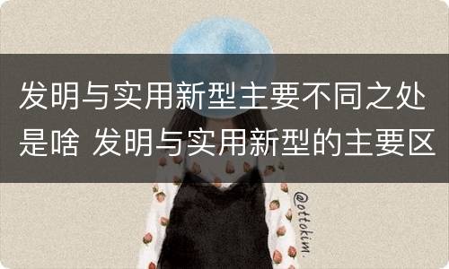 发明与实用新型主要不同之处是啥 发明与实用新型的主要区别