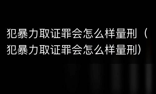 犯暴力取证罪会怎么样量刑（犯暴力取证罪会怎么样量刑）