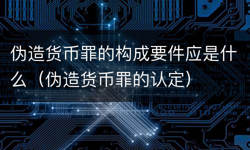 伪造货币罪的构成要件应是什么（伪造货币罪的认定）