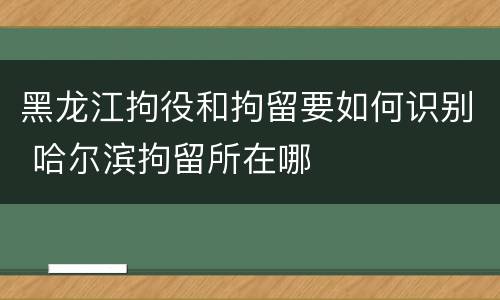 黑龙江拘役和拘留要如何识别 哈尔滨拘留所在哪