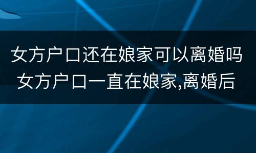 女方户口还在娘家可以离婚吗 女方户口一直在娘家,离婚后怎么办