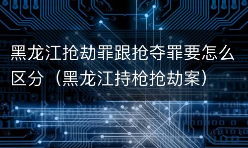 黑龙江抢劫罪跟抢夺罪要怎么区分（黑龙江持枪抢劫案）