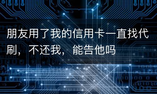 朋友用了我的信用卡一直找代刷，不还我，能告他吗