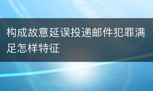 构成故意延误投递邮件犯罪满足怎样特征