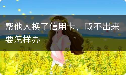 帮他人换了信用卡，取不出来要怎样办
