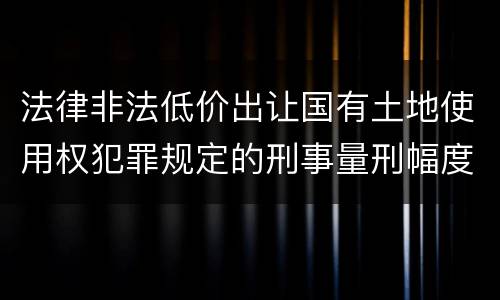 法律非法低价出让国有土地使用权犯罪规定的刑事量刑幅度有哪些