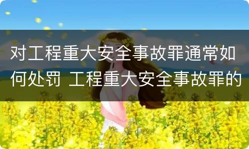对工程重大安全事故罪通常如何处罚 工程重大安全事故罪的立案标准