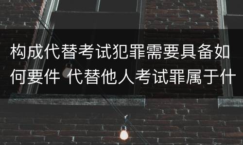 构成代替考试犯罪需要具备如何要件 代替他人考试罪属于什么类犯罪